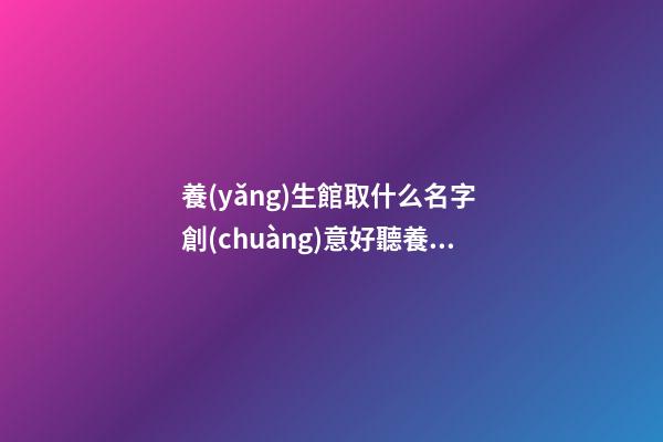 養(yǎng)生館取什么名字 創(chuàng)意好聽養(yǎng)生店名字,起名之家-第1張-店鋪起名-玄機派